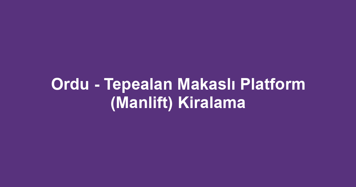 Ordu - Tepealan Makaslı Platform (Manlift) Kiralama