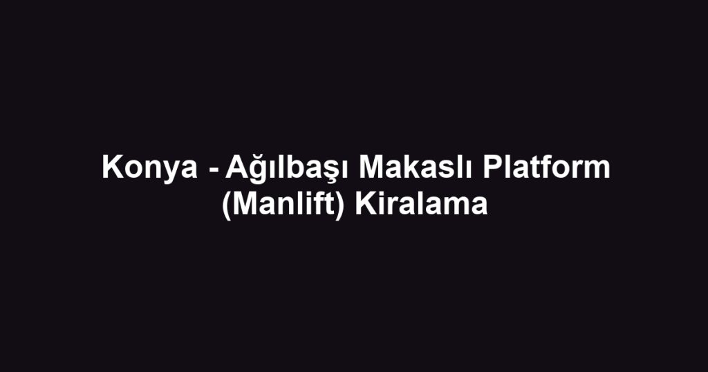 Konya - Ağılbaşı Makaslı Platform (Manlift) Kiralama