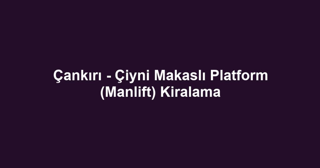 Çankırı - Çiyni Makaslı Platform (Manlift) Kiralama