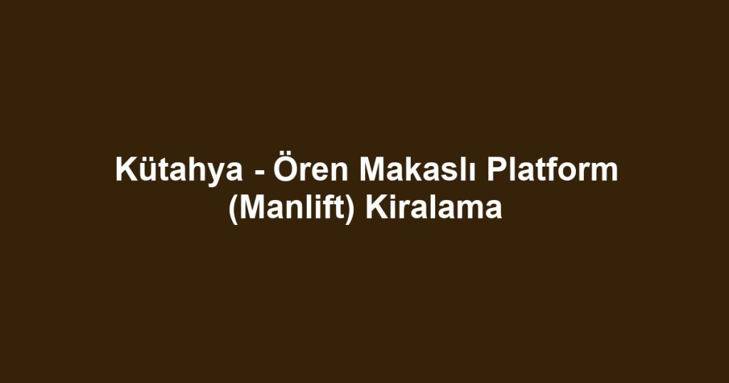 Kütahya - Ören Makaslı Platform (Manlift) Kiralama