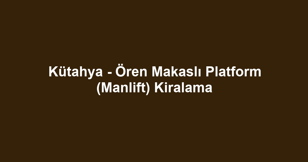 Kütahya - Ören Makaslı Platform (Manlift) Kiralama