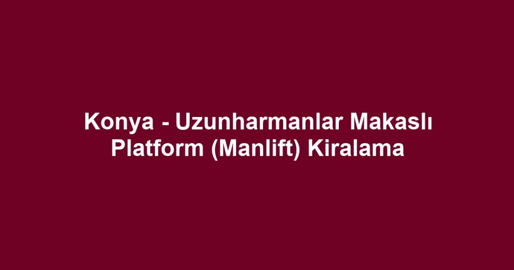 Konya - Uzunharmanlar Makaslı Platform (Manlift) Kiralama