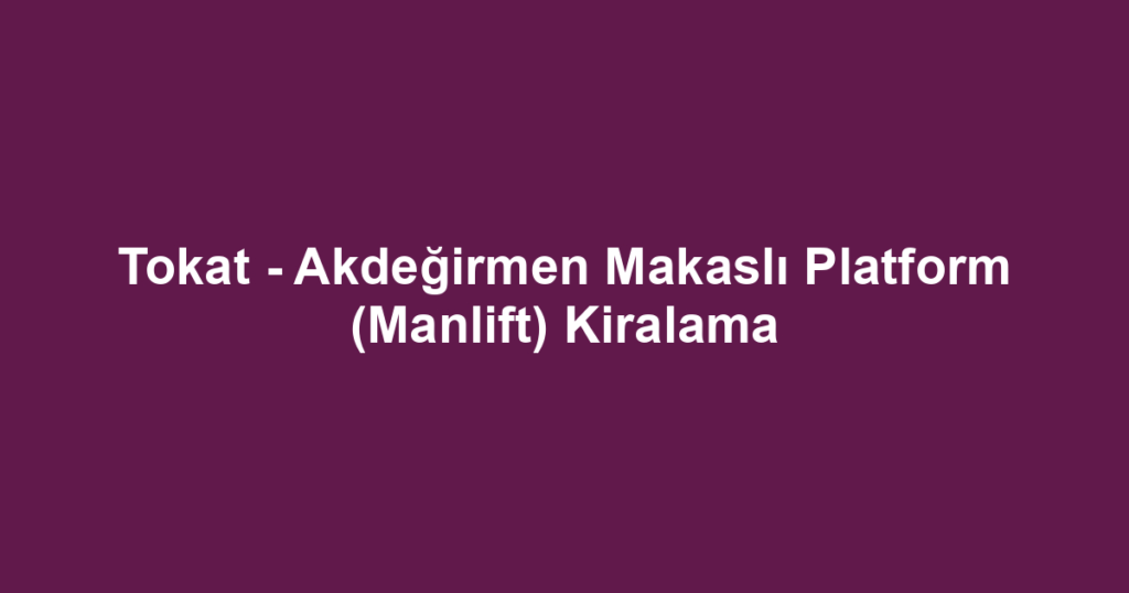 Tokat - Akdeğirmen Makaslı Platform (Manlift) Kiralama