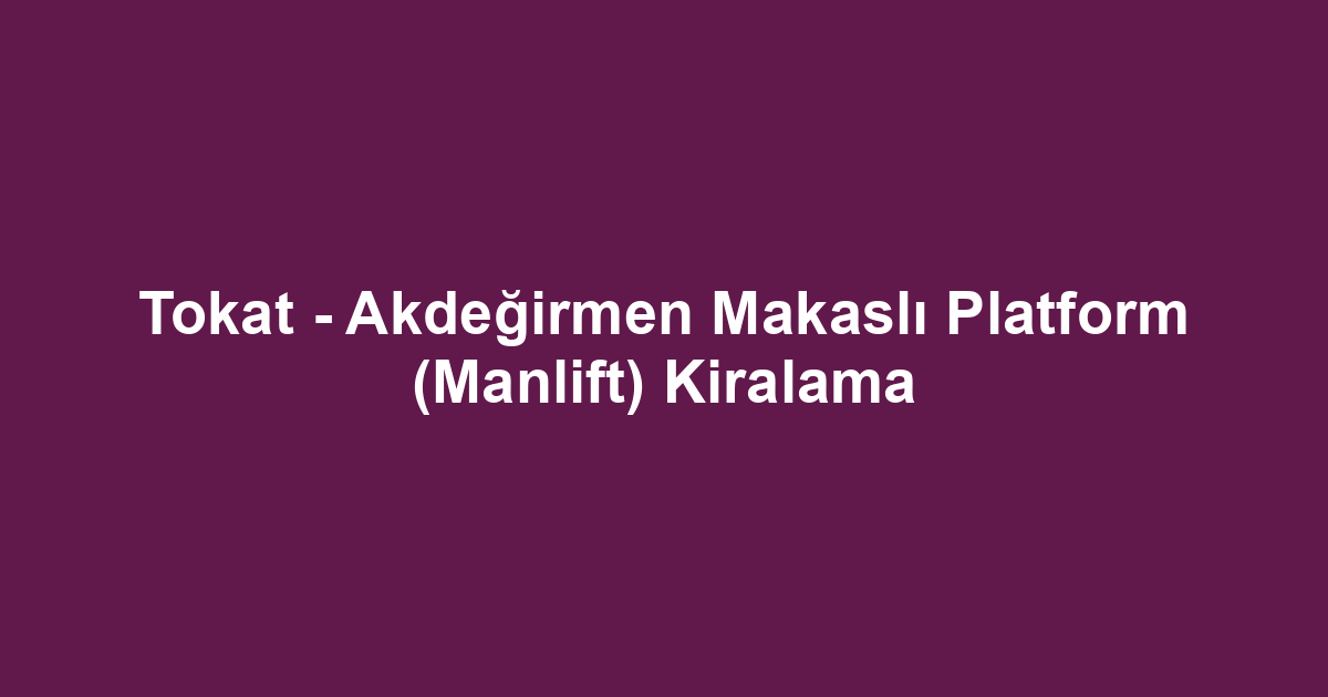 Tokat - Akdeğirmen Makaslı Platform (Manlift) Kiralama