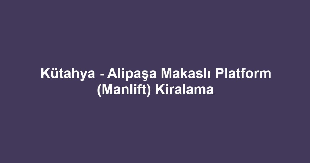 Kütahya - Alipaşa Makaslı Platform (Manlift) Kiralama