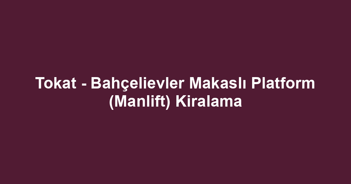 Tokat - Bahçelievler Makaslı Platform (Manlift) Kiralama