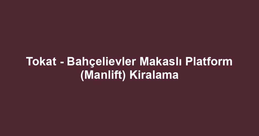 Tokat - Bahçelievler Makaslı Platform (Manlift) Kiralama