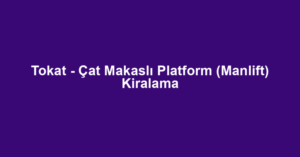Tokat - Çat Makaslı Platform (Manlift) Kiralama