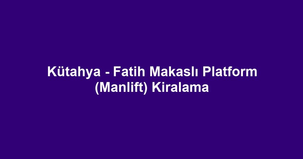 Kütahya - Fatih Makaslı Platform (Manlift) Kiralama
