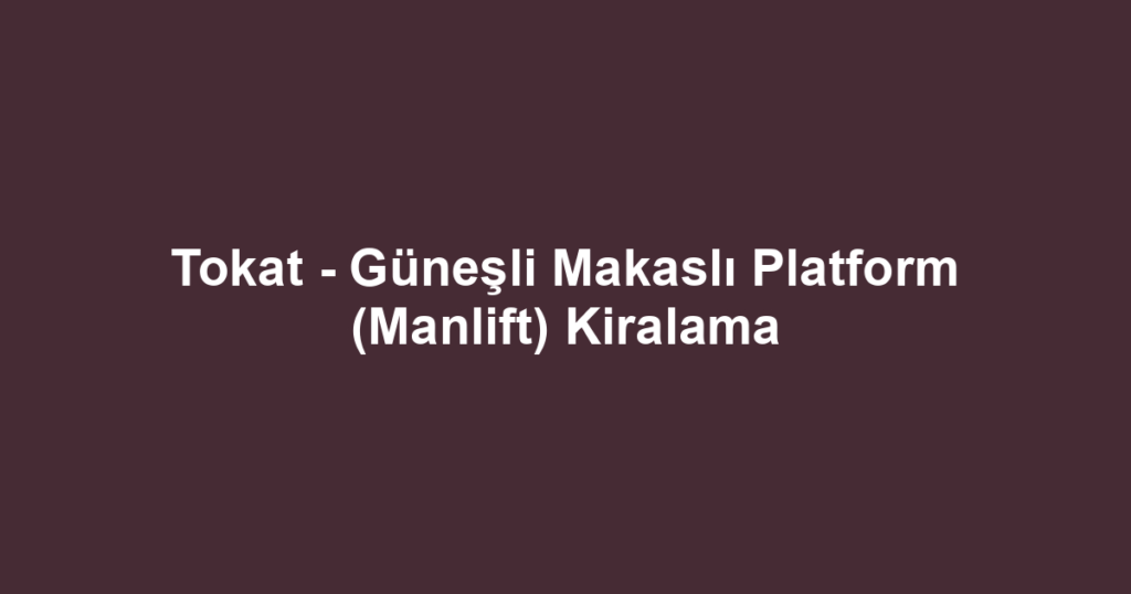 Tokat - Güneşli Makaslı Platform (Manlift) Kiralama