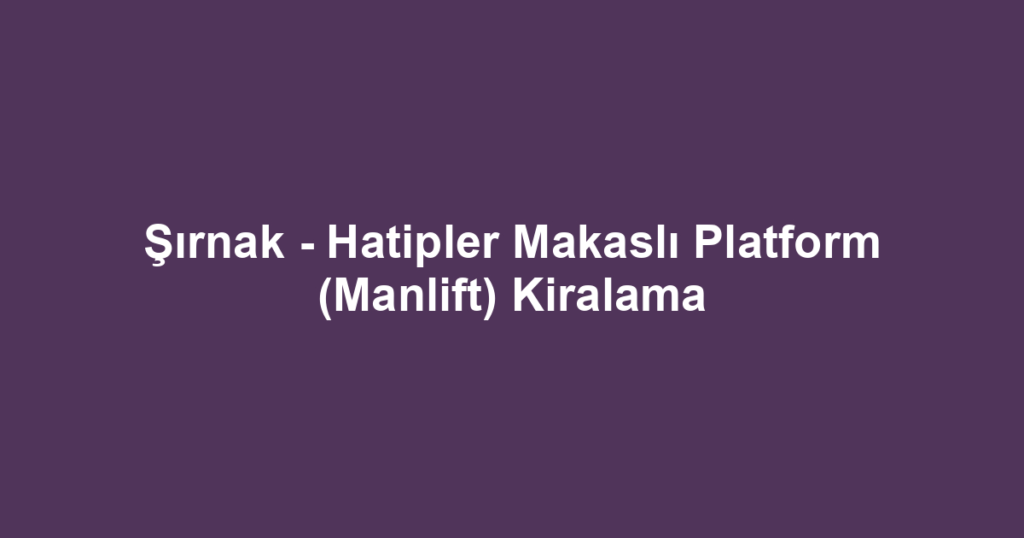 Şırnak - Hatipler Makaslı Platform (Manlift) Kiralama