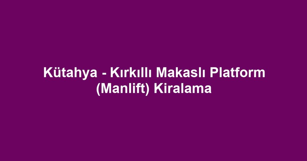 Kütahya - Kırkıllı Makaslı Platform (Manlift) Kiralama