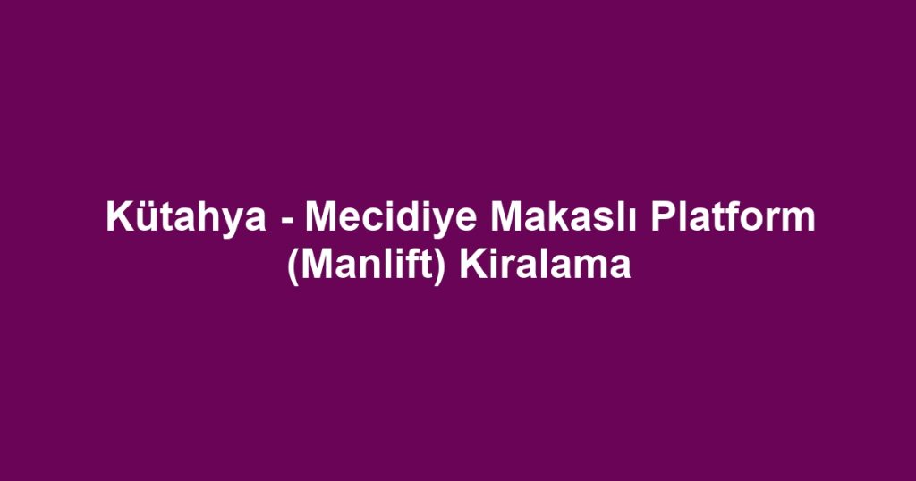 Kütahya - Mecidiye Makaslı Platform (Manlift) Kiralama