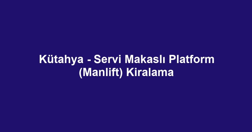 Kütahya - Servi Makaslı Platform (Manlift) Kiralama