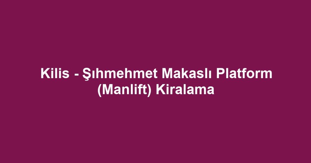 Kilis - Şıhmehmet Makaslı Platform (Manlift) Kiralama