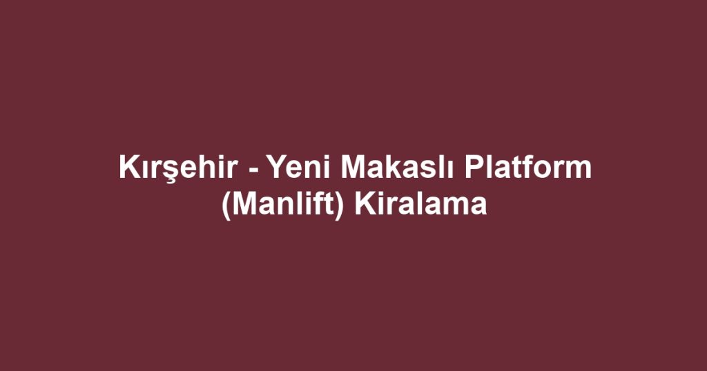 Kırşehir - Yeni Makaslı Platform (Manlift) Kiralama