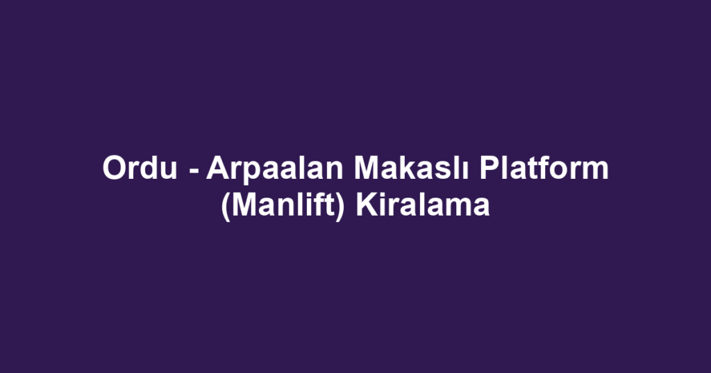 Ordu - Arpaalan Makaslı Platform (Manlift) Kiralama