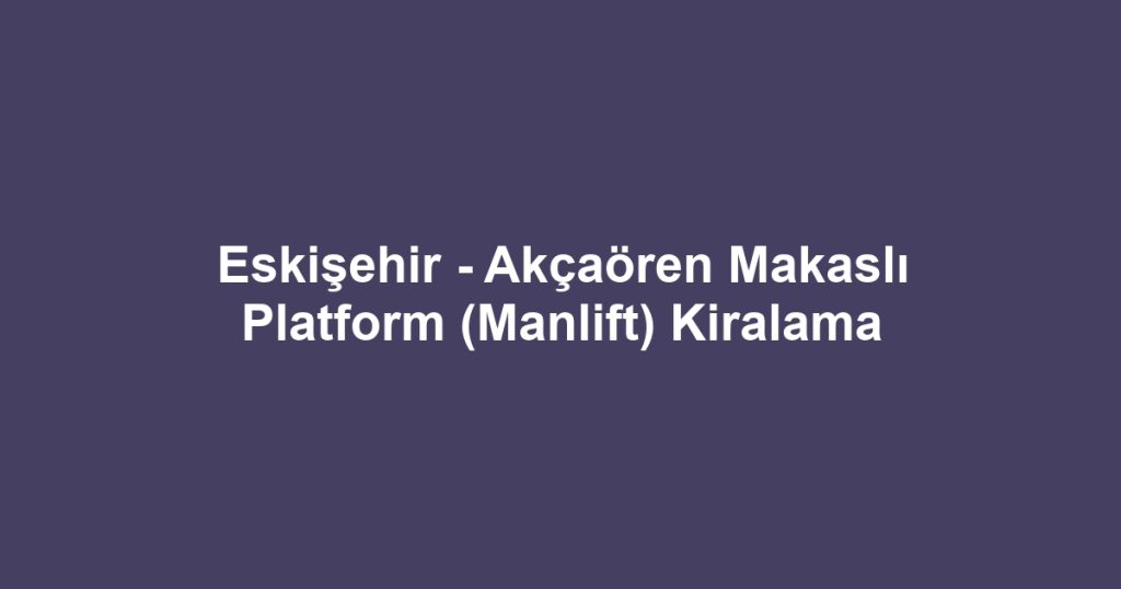 Eskişehir - Akçaören Makaslı Platform (Manlift) Kiralama