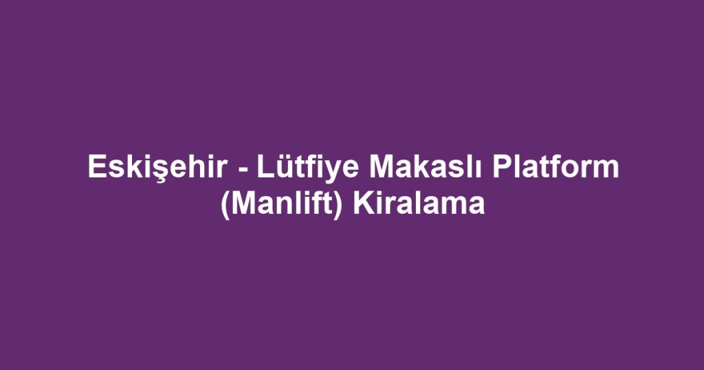 Eskişehir - Lütfiye Makaslı Platform (Manlift) Kiralama