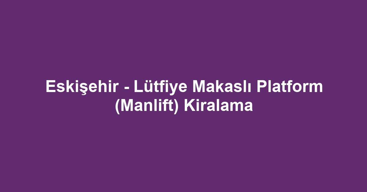 Eskişehir - Lütfiye Makaslı Platform (Manlift) Kiralama