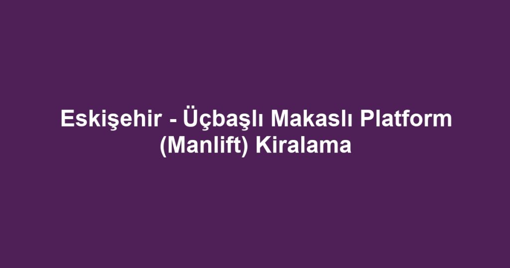 Eskişehir - Üçbaşlı Makaslı Platform (Manlift) Kiralama