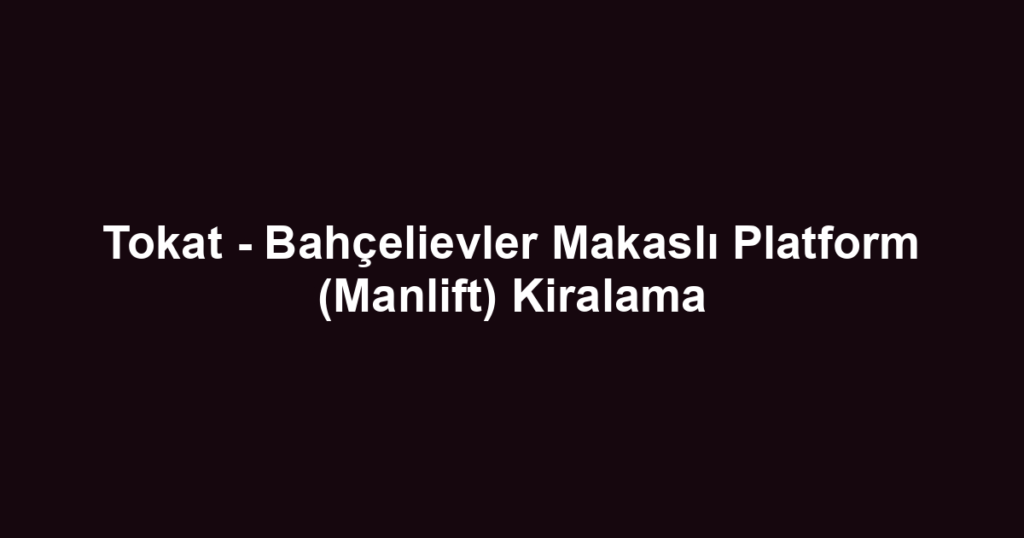 Tokat - Bahçelievler Makaslı Platform (Manlift) Kiralama