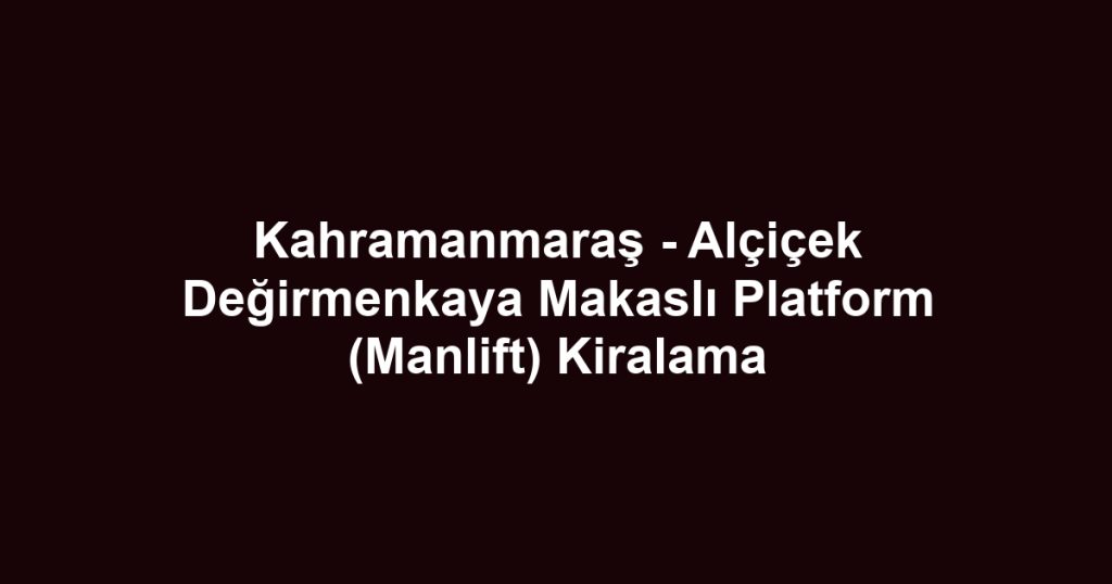 Kahramanmaraş - Alçiçek Değirmenkaya Makaslı Platform (Manlift) Kiralama
