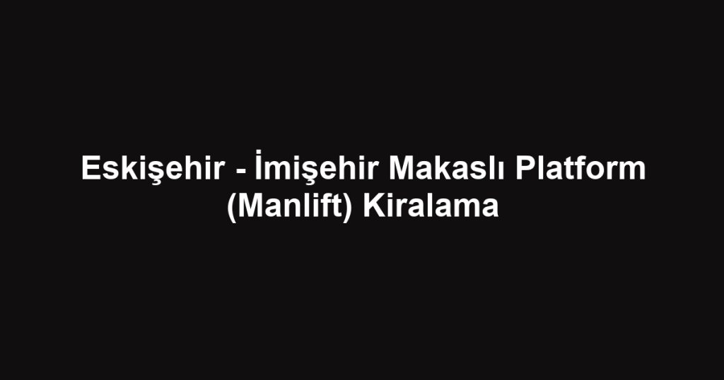 Eskişehir - İmişehir Makaslı Platform (Manlift) Kiralama