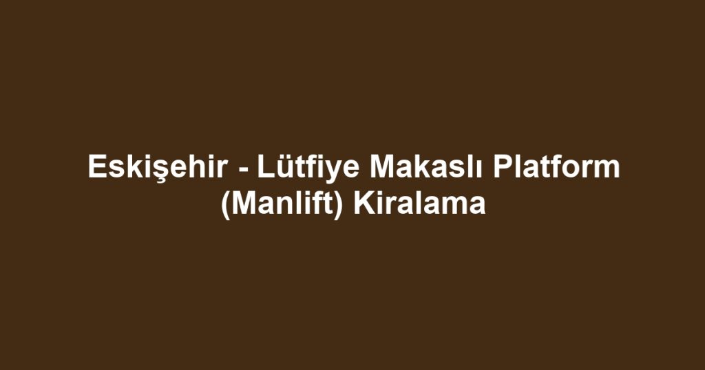 Eskişehir - Lütfiye Makaslı Platform (Manlift) Kiralama