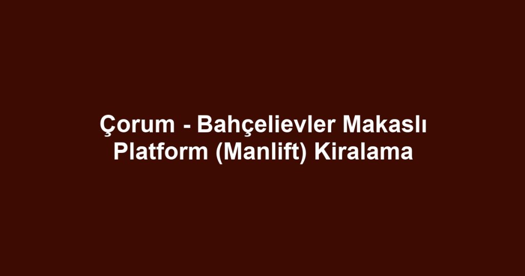 Çorum - Bahçelievler Makaslı Platform (Manlift) Kiralama