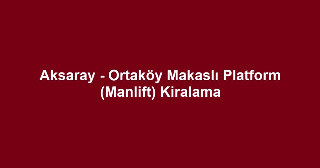 Aksaray - Ortaköy Makaslı Platform (Manlift) Kiralama