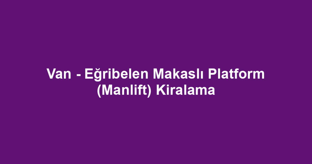 Van - Eğribelen Makaslı Platform (Manlift) Kiralama