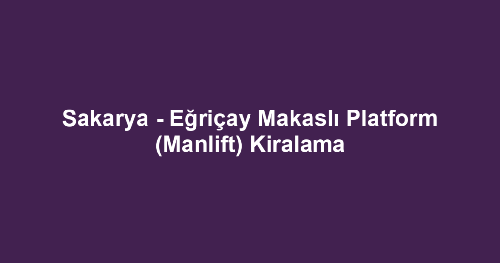 Sakarya - Eğriçay Makaslı Platform (Manlift) Kiralama