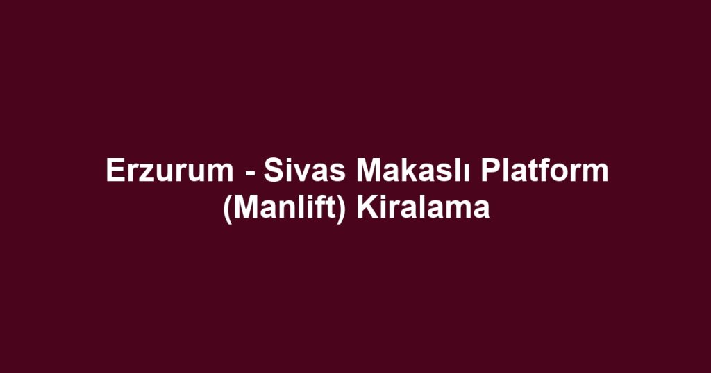 Erzurum - Sivas Makaslı Platform (Manlift) Kiralama