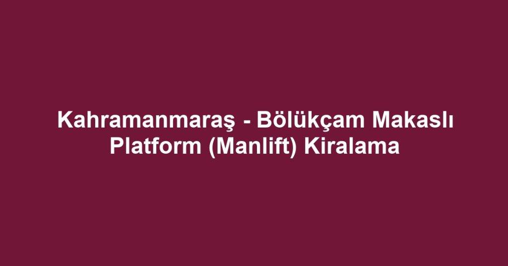 Kahramanmaraş - Bölükçam Makaslı Platform (Manlift) Kiralama