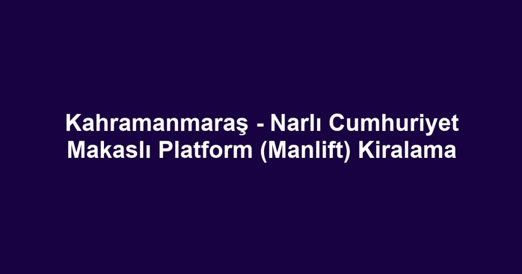 Kahramanmaraş - Narlı Cumhuriyet Makaslı Platform (Manlift) Kiralama