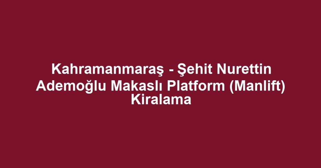 Kahramanmaraş - Şehit Nurettin Ademoğlu Makaslı Platform (Manlift) Kiralama