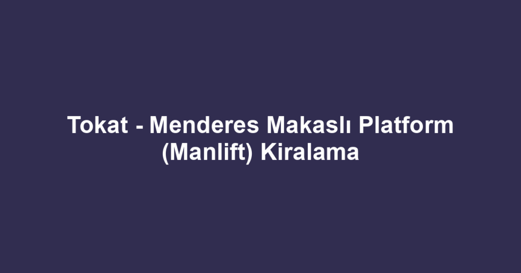 Tokat - Menderes Makaslı Platform (Manlift) Kiralama