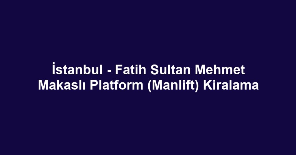 İstanbul - Fatih Sultan Mehmet Makaslı Platform (Manlift) Kiralama