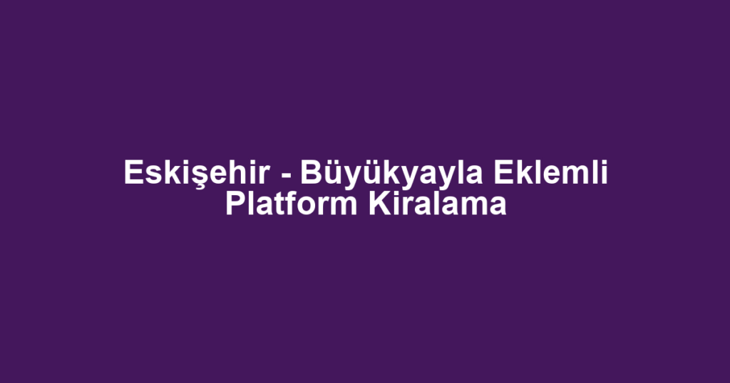 Eskişehir - Büyükyayla Eklemli Platform Kiralama