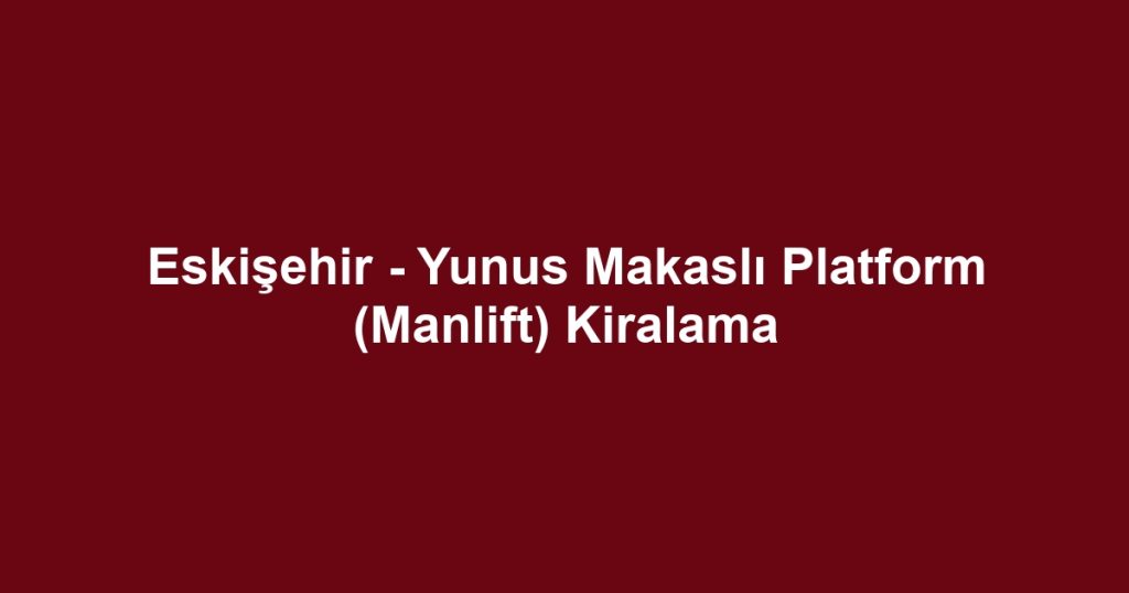 Eskişehir - Yunus Makaslı Platform (Manlift) Kiralama