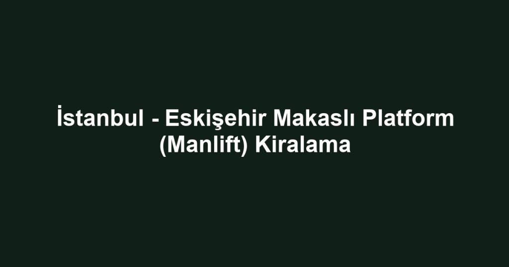 İstanbul - Eskişehir Makaslı Platform (Manlift) Kiralama