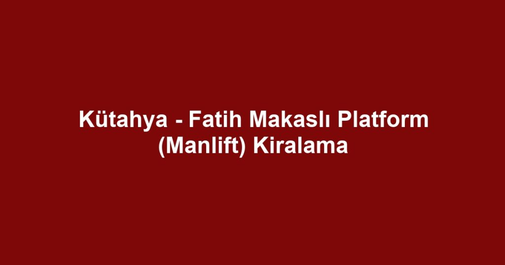 Kütahya - Fatih Makaslı Platform (Manlift) Kiralama