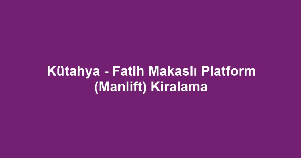 Kütahya - Fatih Makaslı Platform (Manlift) Kiralama