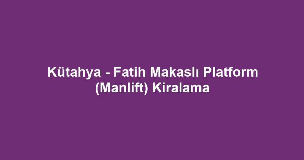 Kütahya - Fatih Makaslı Platform (Manlift) Kiralama