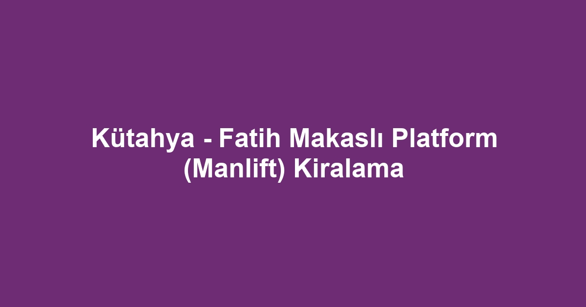 Kütahya - Fatih Makaslı Platform (Manlift) Kiralama