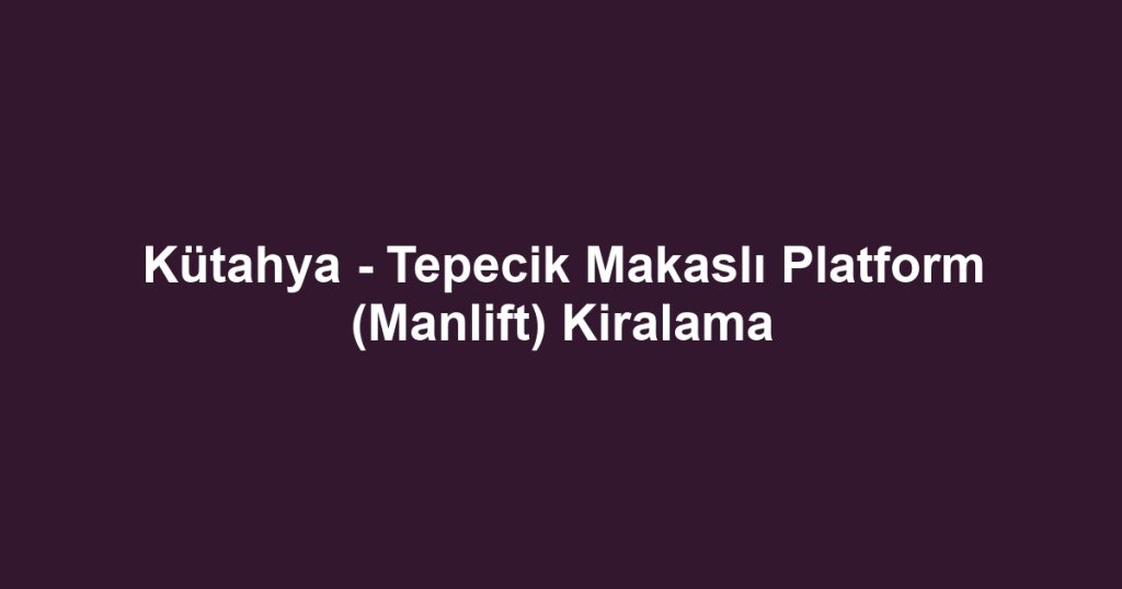 Kütahya - Tepecik Makaslı Platform (Manlift) Kiralama