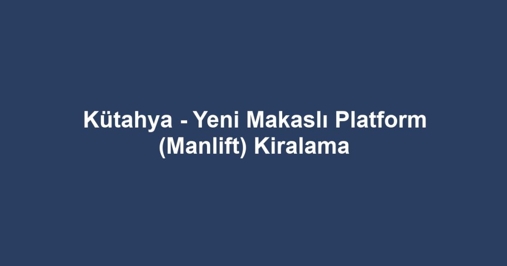 Kütahya - Yeni Makaslı Platform (Manlift) Kiralama