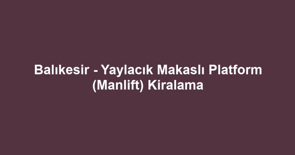 Balıkesir - Yaylacık Makaslı Platform (Manlift) Kiralama