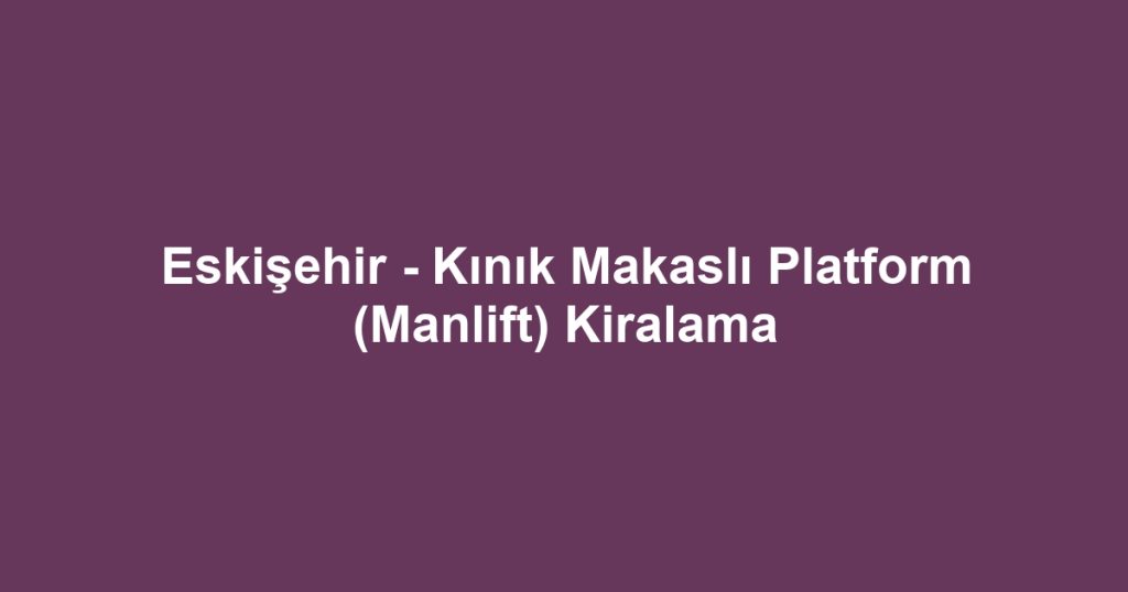 Eskişehir - Kınık Makaslı Platform (Manlift) Kiralama